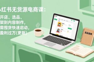 （19003期）小红书无货源电商课(6月22更新)：从开店、选品、上架到内容制作，无需囤货快速启动，月盈利过万