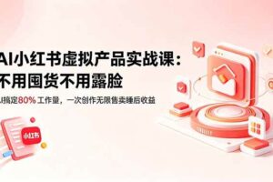 （18818期）AI小红书虚拟产品实战课-更新：不用囤货不用露脸，AI搞定80%工作量，一次创作无限售卖睡后收益