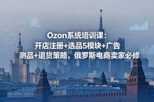 （18776期）Ozon系统培训课：开店注册+选品5模块+广告测品+退货策略，俄罗斯电商卖家必修