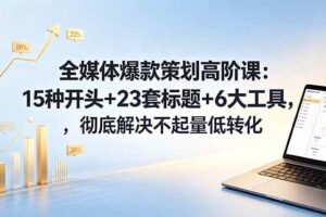 （18754期）全媒体爆款策划高阶课：15种开头+23套标题+6大工具，彻底解决不起量低转化