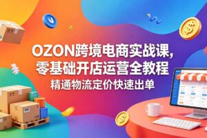 （18746期）OZON 跨境电商实战课，零基础开店运营全教程，精通物流定价快速出单