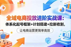 （18532期）全域电商投放进阶实战课：体系化起号框架+计划搭建+拉新收割，让电商运营更简单高效
