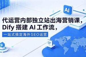 （18521期）代运营内部独立站出海营销课，Dify搭建AI工作流，一站式搞定海外SEO运营